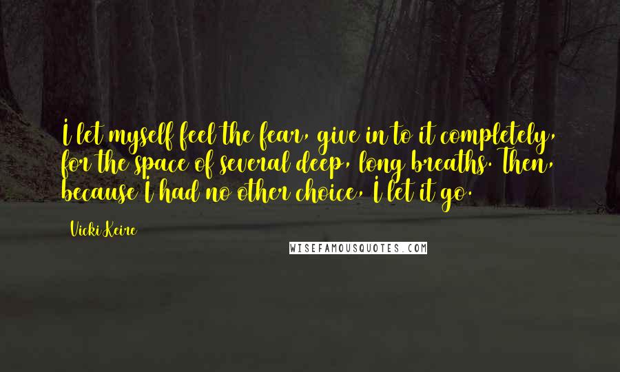 Vicki Keire Quotes: I let myself feel the fear, give in to it completely, for the space of several deep, long breaths. Then, because I had no other choice, I let it go.