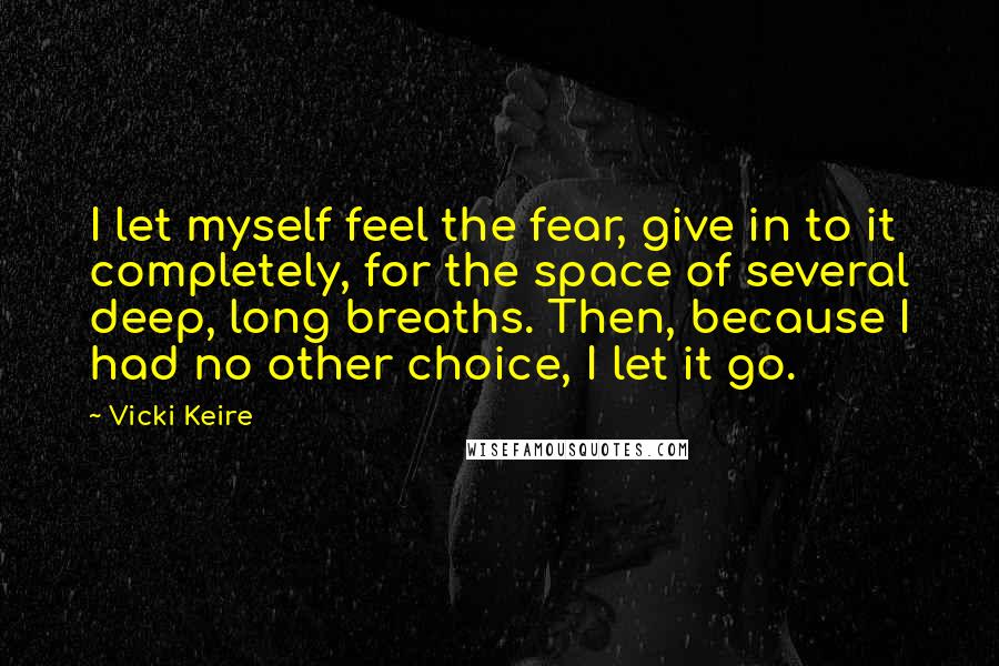 Vicki Keire Quotes: I let myself feel the fear, give in to it completely, for the space of several deep, long breaths. Then, because I had no other choice, I let it go.
