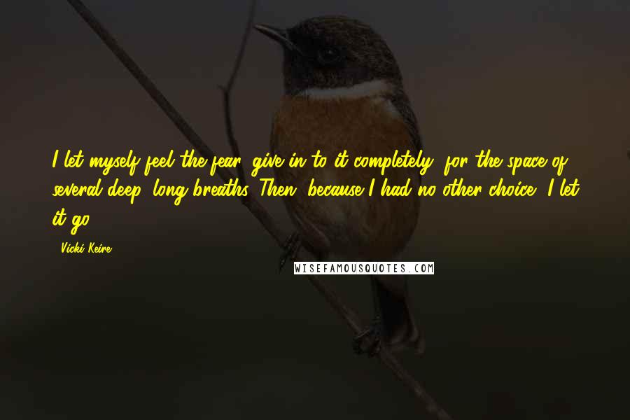 Vicki Keire Quotes: I let myself feel the fear, give in to it completely, for the space of several deep, long breaths. Then, because I had no other choice, I let it go.