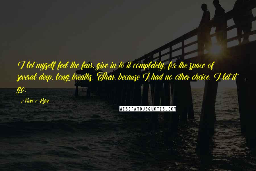 Vicki Keire Quotes: I let myself feel the fear, give in to it completely, for the space of several deep, long breaths. Then, because I had no other choice, I let it go.