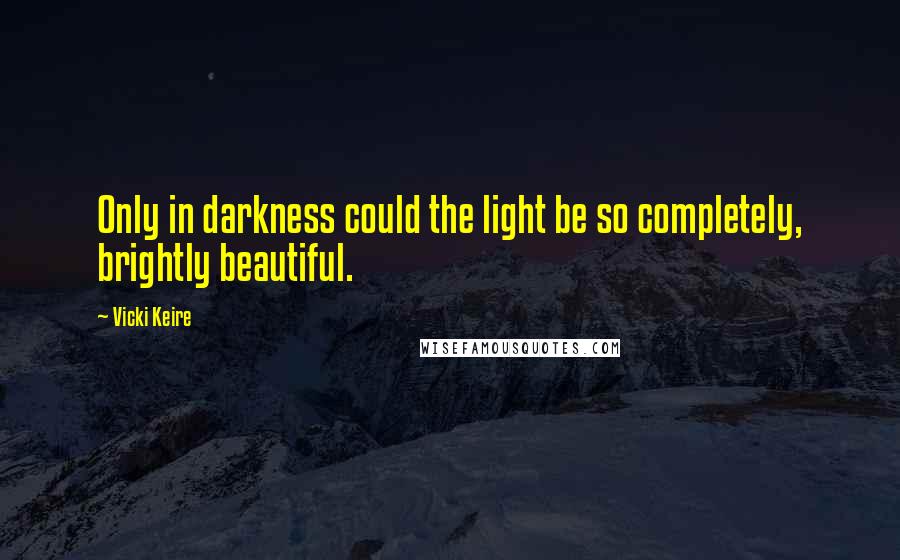 Vicki Keire Quotes: Only in darkness could the light be so completely, brightly beautiful.