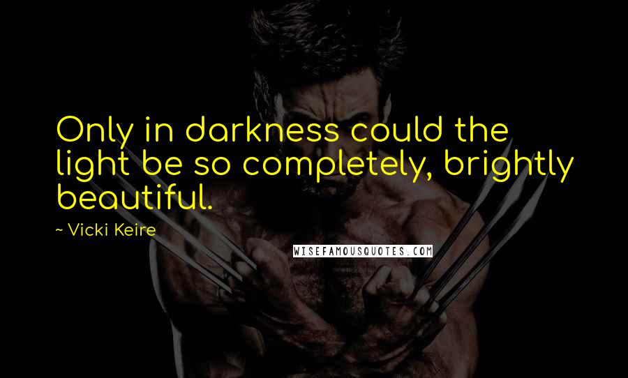 Vicki Keire Quotes: Only in darkness could the light be so completely, brightly beautiful.