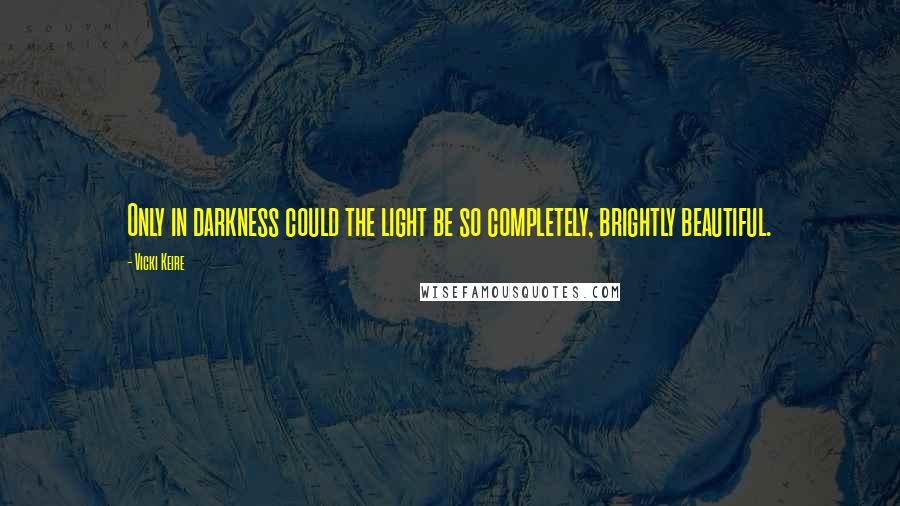 Vicki Keire Quotes: Only in darkness could the light be so completely, brightly beautiful.