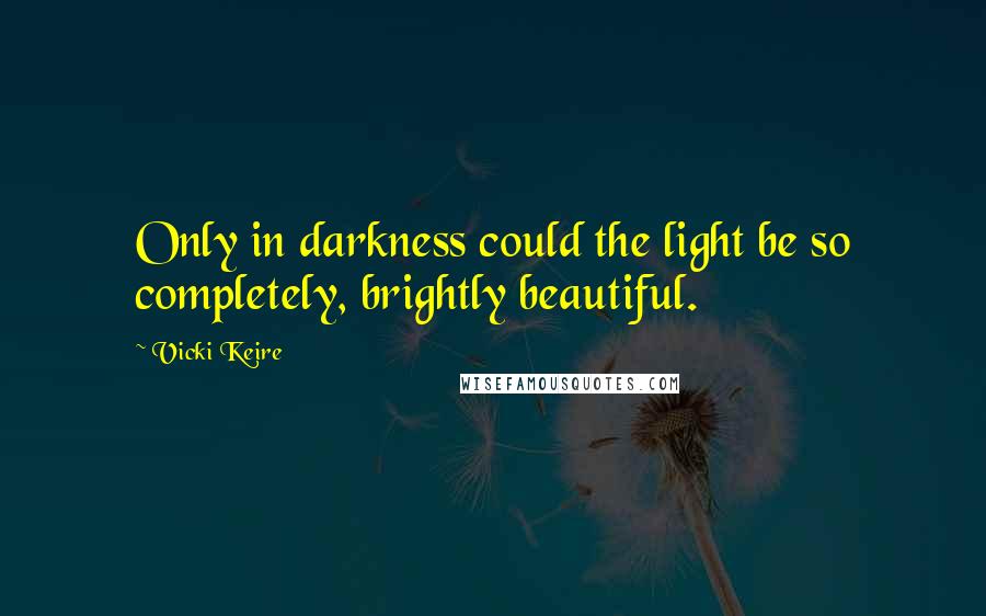 Vicki Keire Quotes: Only in darkness could the light be so completely, brightly beautiful.