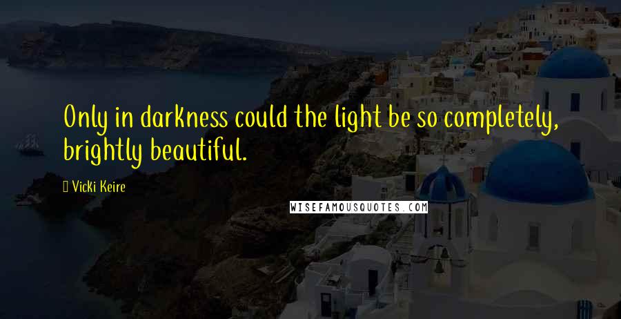 Vicki Keire Quotes: Only in darkness could the light be so completely, brightly beautiful.