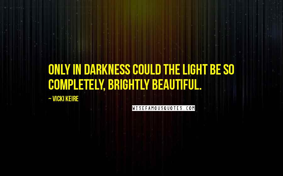 Vicki Keire Quotes: Only in darkness could the light be so completely, brightly beautiful.