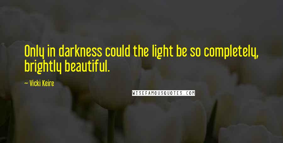 Vicki Keire Quotes: Only in darkness could the light be so completely, brightly beautiful.