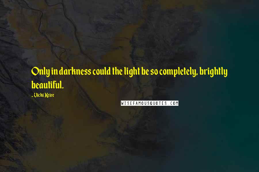 Vicki Keire Quotes: Only in darkness could the light be so completely, brightly beautiful.