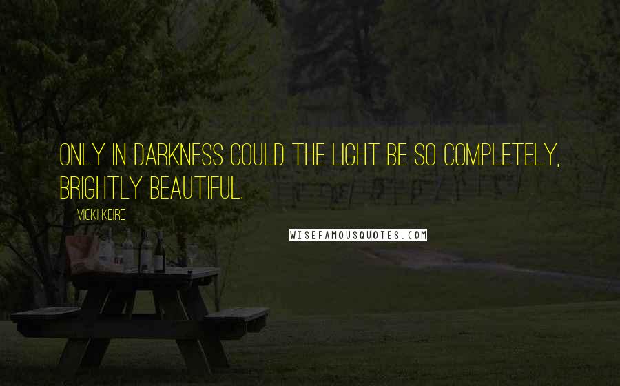 Vicki Keire Quotes: Only in darkness could the light be so completely, brightly beautiful.