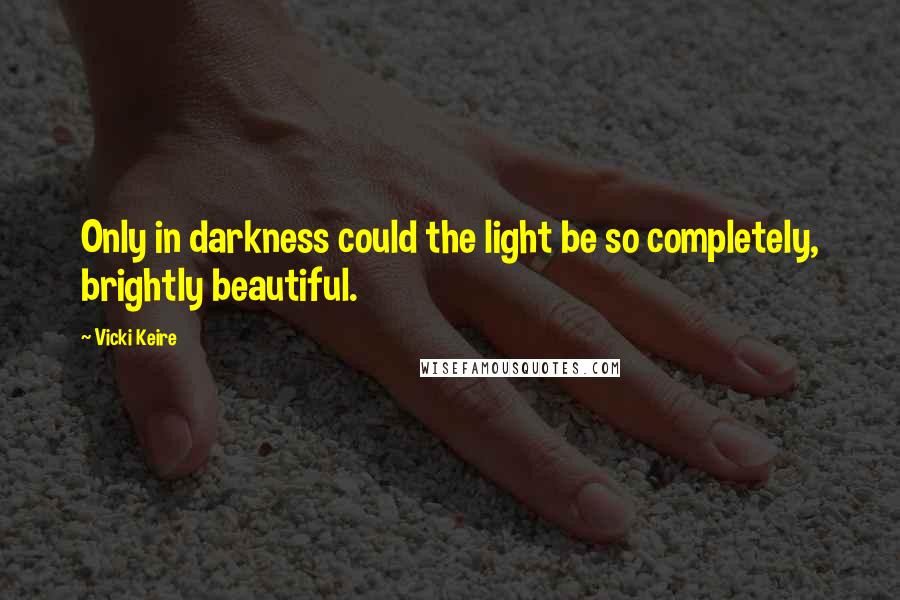 Vicki Keire Quotes: Only in darkness could the light be so completely, brightly beautiful.