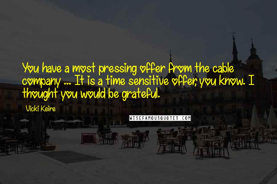 Vicki Keire Quotes: You have a most pressing offer from the cable company ... It is a time sensitive offer, you know. I thought you would be grateful.