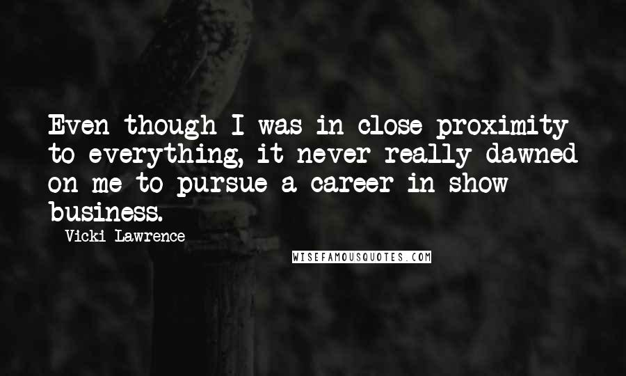 Vicki Lawrence Quotes: Even though I was in close proximity to everything, it never really dawned on me to pursue a career in show business.