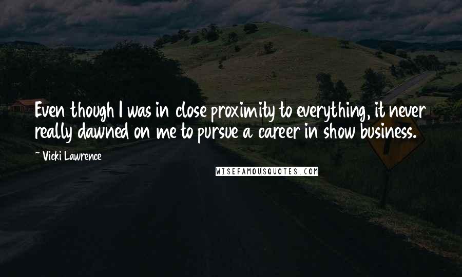 Vicki Lawrence Quotes: Even though I was in close proximity to everything, it never really dawned on me to pursue a career in show business.