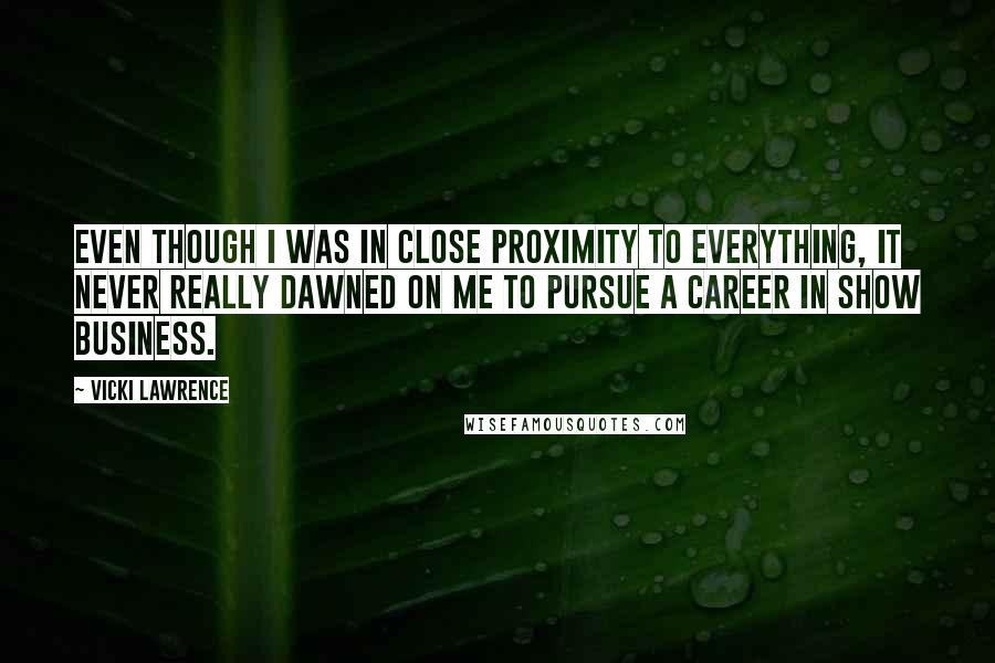 Vicki Lawrence Quotes: Even though I was in close proximity to everything, it never really dawned on me to pursue a career in show business.