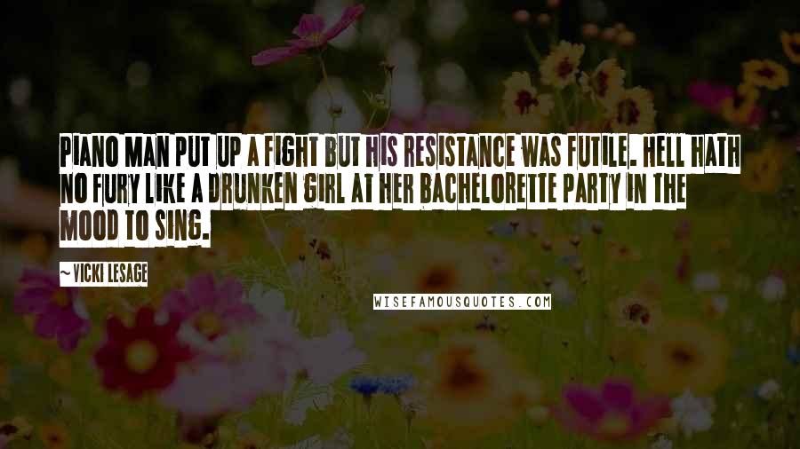 Vicki Lesage Quotes: Piano Man put up a fight but his resistance was futile. Hell hath no fury like a drunken girl at her bachelorette party in the mood to sing.