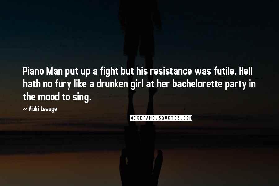 Vicki Lesage Quotes: Piano Man put up a fight but his resistance was futile. Hell hath no fury like a drunken girl at her bachelorette party in the mood to sing.