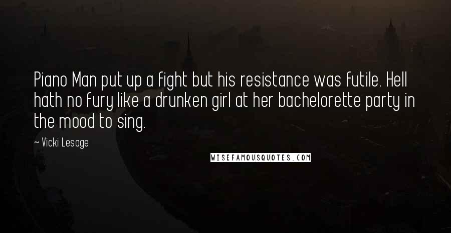 Vicki Lesage Quotes: Piano Man put up a fight but his resistance was futile. Hell hath no fury like a drunken girl at her bachelorette party in the mood to sing.
