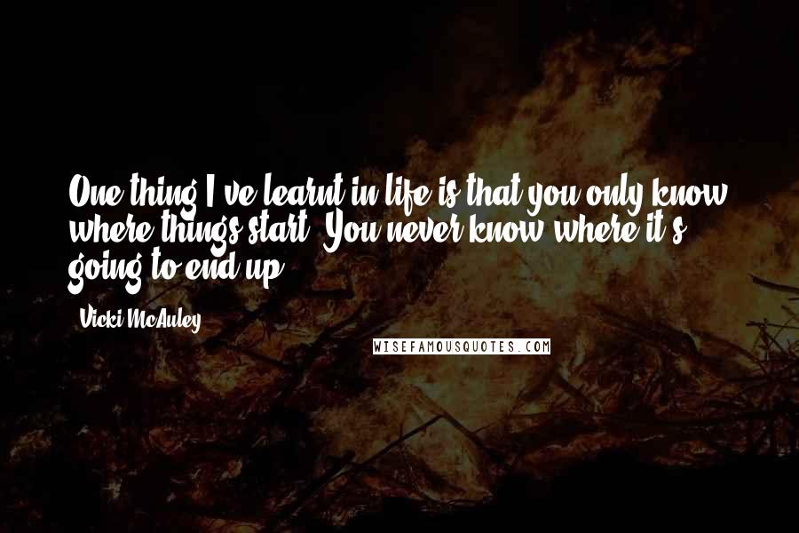 Vicki McAuley Quotes: One thing I've learnt in life is that you only know where things start. You never know where it's going to end up.