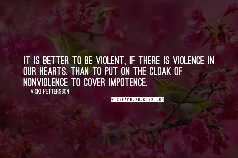 Vicki Pettersson Quotes: It is better to be violent, if there is violence in our hearts, than to put on the cloak of nonviolence to cover impotence.