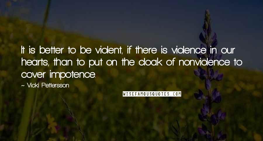 Vicki Pettersson Quotes: It is better to be violent, if there is violence in our hearts, than to put on the cloak of nonviolence to cover impotence.