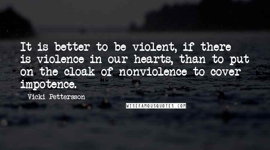 Vicki Pettersson Quotes: It is better to be violent, if there is violence in our hearts, than to put on the cloak of nonviolence to cover impotence.