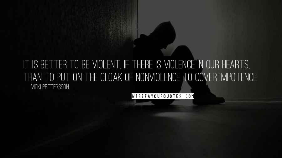 Vicki Pettersson Quotes: It is better to be violent, if there is violence in our hearts, than to put on the cloak of nonviolence to cover impotence.