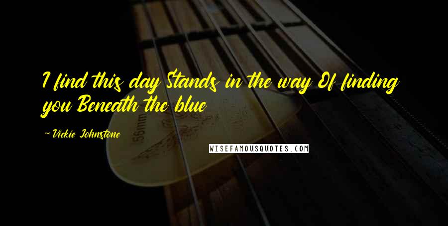 Vickie Johnstone Quotes: I find this day Stands in the way Of finding you Beneath the blue