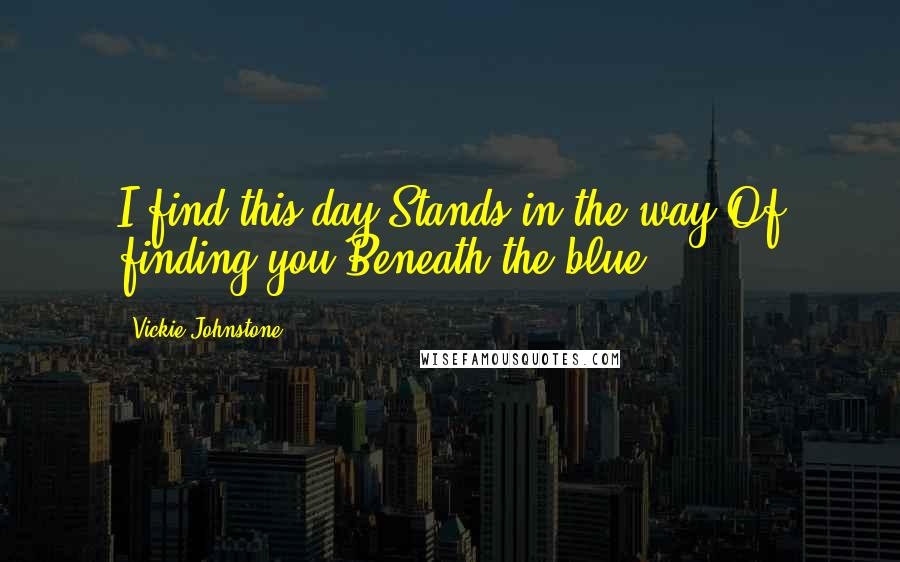 Vickie Johnstone Quotes: I find this day Stands in the way Of finding you Beneath the blue