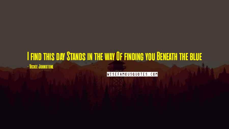 Vickie Johnstone Quotes: I find this day Stands in the way Of finding you Beneath the blue