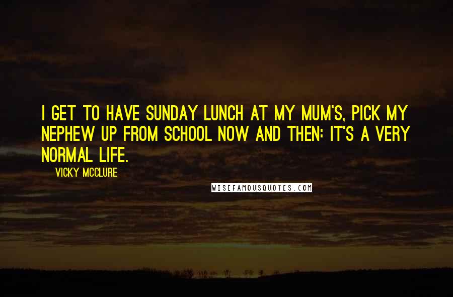 Vicky McClure Quotes: I get to have Sunday lunch at my mum's, pick my nephew up from school now and then: it's a very normal life.