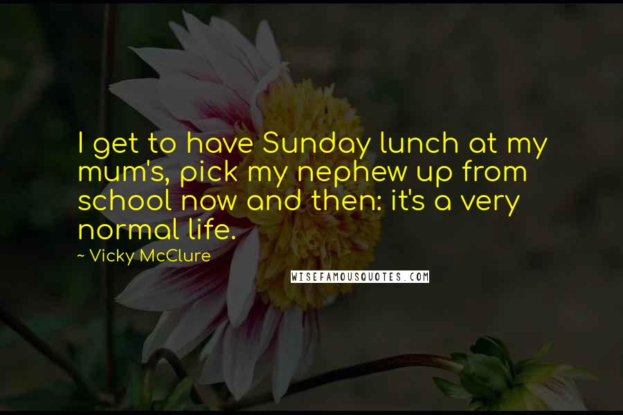 Vicky McClure Quotes: I get to have Sunday lunch at my mum's, pick my nephew up from school now and then: it's a very normal life.
