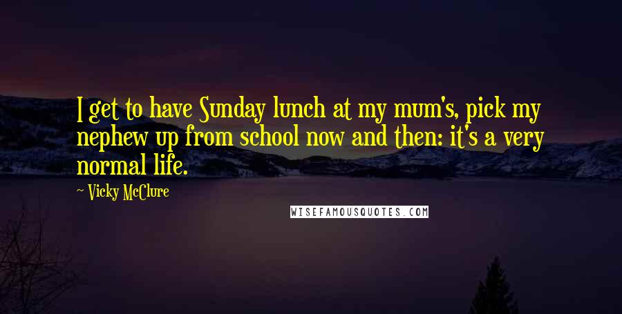 Vicky McClure Quotes: I get to have Sunday lunch at my mum's, pick my nephew up from school now and then: it's a very normal life.