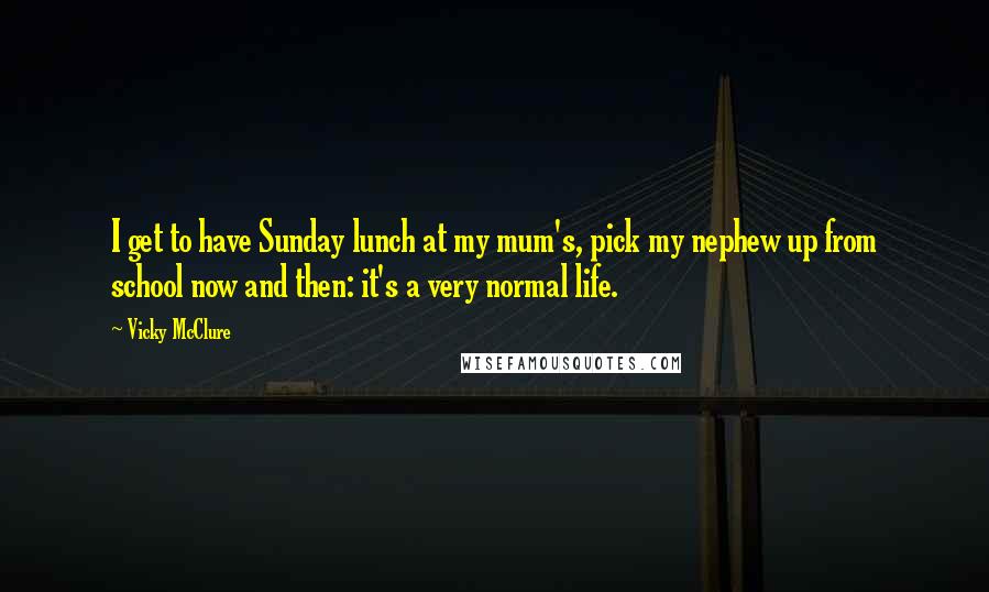 Vicky McClure Quotes: I get to have Sunday lunch at my mum's, pick my nephew up from school now and then: it's a very normal life.
