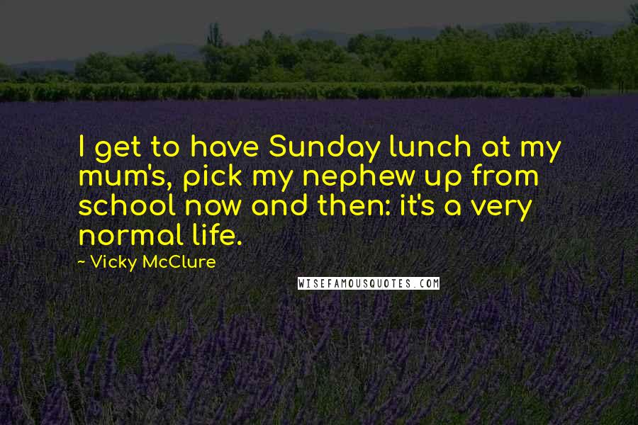 Vicky McClure Quotes: I get to have Sunday lunch at my mum's, pick my nephew up from school now and then: it's a very normal life.