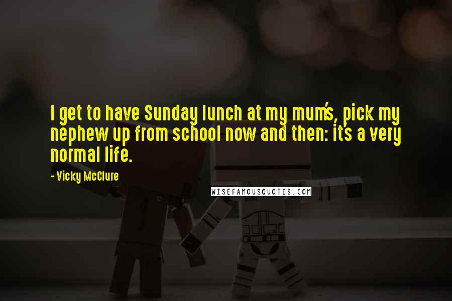 Vicky McClure Quotes: I get to have Sunday lunch at my mum's, pick my nephew up from school now and then: it's a very normal life.