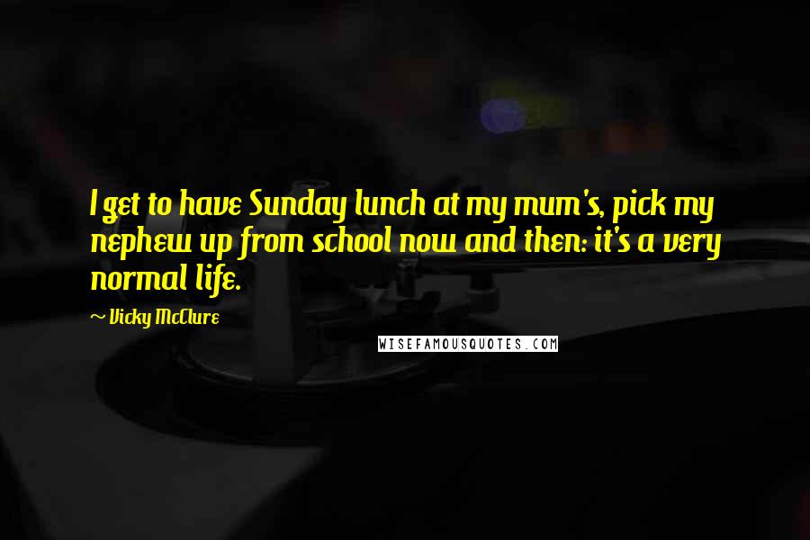 Vicky McClure Quotes: I get to have Sunday lunch at my mum's, pick my nephew up from school now and then: it's a very normal life.