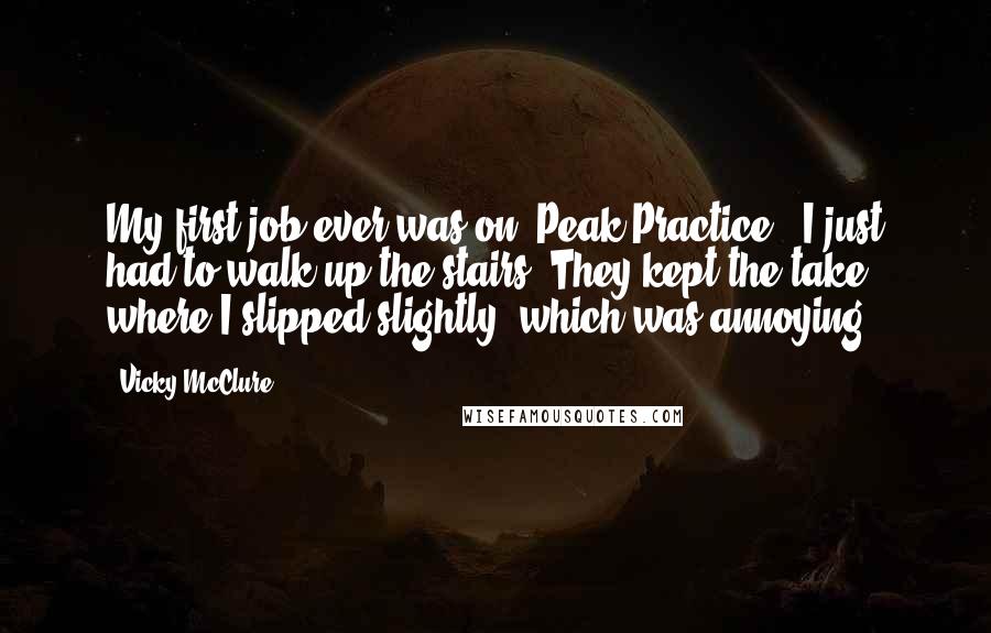 Vicky McClure Quotes: My first job ever was on 'Peak Practice.' I just had to walk up the stairs. They kept the take where I slipped slightly, which was annoying.