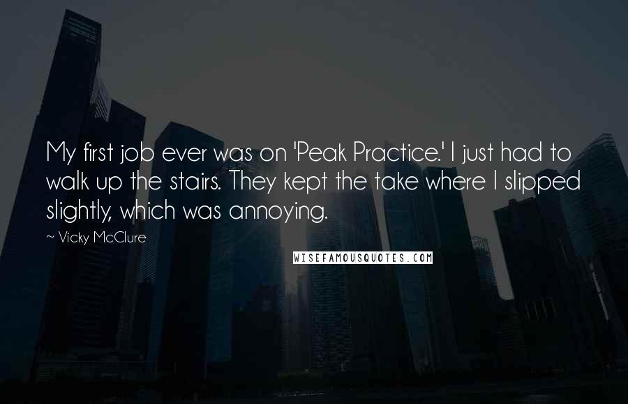 Vicky McClure Quotes: My first job ever was on 'Peak Practice.' I just had to walk up the stairs. They kept the take where I slipped slightly, which was annoying.