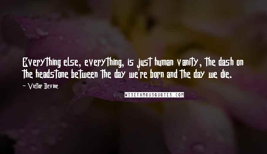 Victor Bevine Quotes: Everything else, everything, is just human vanity, the dash on the headstone between the day we're born and the day we die.