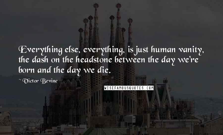 Victor Bevine Quotes: Everything else, everything, is just human vanity, the dash on the headstone between the day we're born and the day we die.