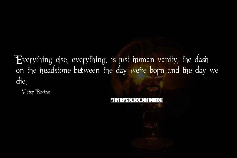 Victor Bevine Quotes: Everything else, everything, is just human vanity, the dash on the headstone between the day we're born and the day we die.