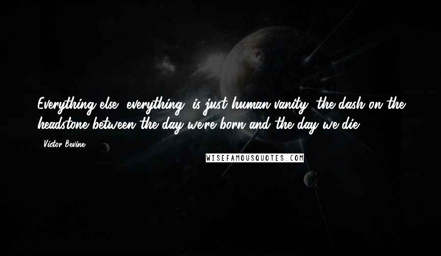 Victor Bevine Quotes: Everything else, everything, is just human vanity, the dash on the headstone between the day we're born and the day we die.