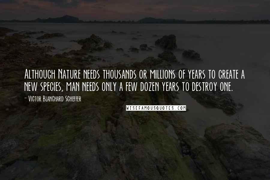 Victor Blanchard Scheffer Quotes: Although Nature needs thousands or millions of years to create a new species, man needs only a few dozen years to destroy one.
