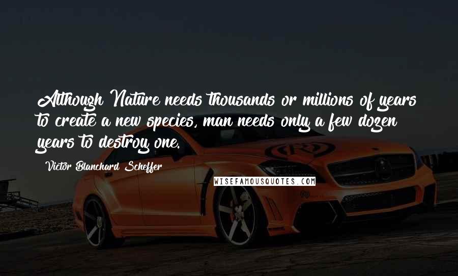 Victor Blanchard Scheffer Quotes: Although Nature needs thousands or millions of years to create a new species, man needs only a few dozen years to destroy one.