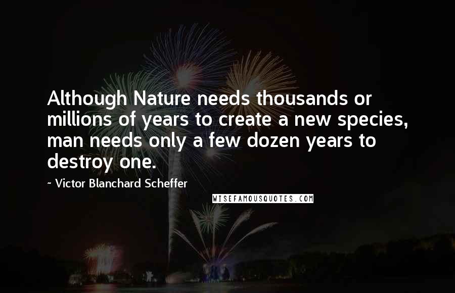 Victor Blanchard Scheffer Quotes: Although Nature needs thousands or millions of years to create a new species, man needs only a few dozen years to destroy one.