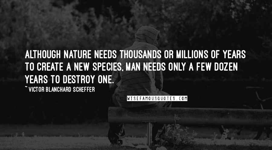 Victor Blanchard Scheffer Quotes: Although Nature needs thousands or millions of years to create a new species, man needs only a few dozen years to destroy one.