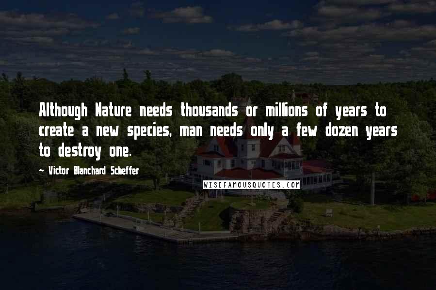 Victor Blanchard Scheffer Quotes: Although Nature needs thousands or millions of years to create a new species, man needs only a few dozen years to destroy one.