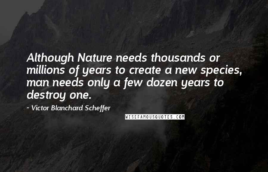 Victor Blanchard Scheffer Quotes: Although Nature needs thousands or millions of years to create a new species, man needs only a few dozen years to destroy one.