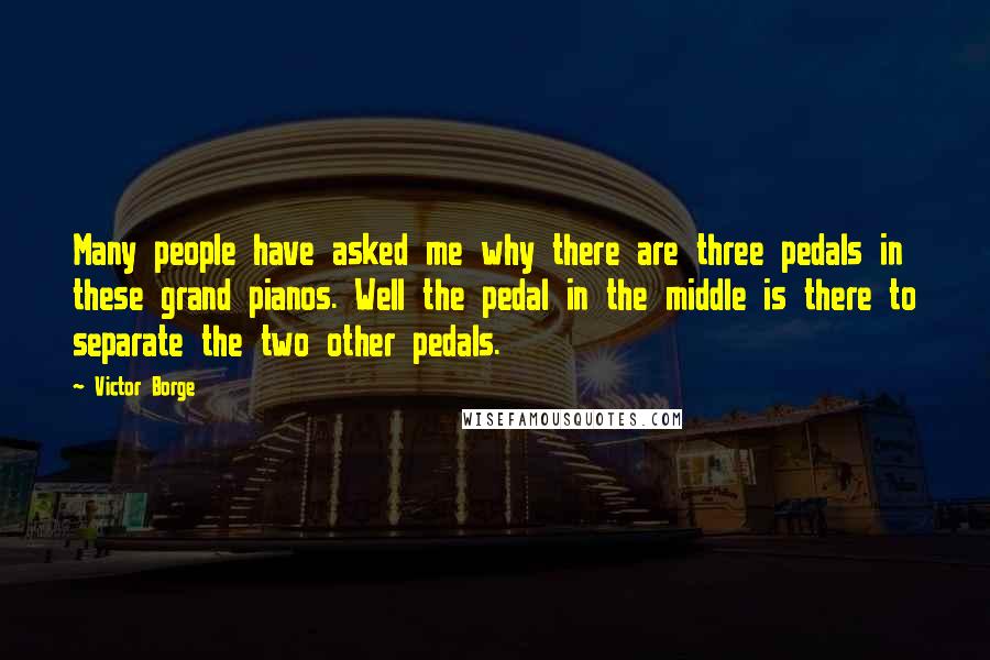 Victor Borge Quotes: Many people have asked me why there are three pedals in these grand pianos. Well the pedal in the middle is there to separate the two other pedals.