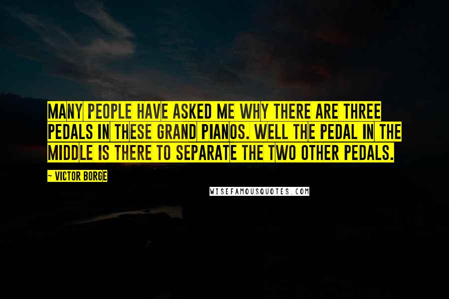 Victor Borge Quotes: Many people have asked me why there are three pedals in these grand pianos. Well the pedal in the middle is there to separate the two other pedals.